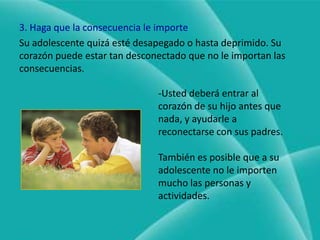 Antes de imponer una consecuencia que implique agregar algo que su adolescente no quiera, asegúrese de que valga la pena el esfuerzo.2. No interfiera con una consecuencia naturalNo intervenga y permita que:Pierda una relación por ser egocéntrico.Lo echen del equipo de deportes por no lograr los parámetros requeridos en el rendimiento promedio.Pase la noche en la estación de policía si fue arrestado por ser problema durante la noche.Pierda la salida al cine como resultado de haber gastado toda su mesada.