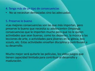 3. Haga que la consecuencia le importeSu adolescente quizá esté desapegado o hasta deprimido. Su corazón puede estar tan desconectado que no le importan las consecuencias.-Usted deberá entrar al corazón de su hijo antes que nada, y ayudarle a reconectarse con sus padres.También es posible que a su adolescente no le importen mucho las personas y actividades.