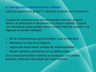 4. Tenga más de un tipo de consecuenciasNo se necesitan demasiadas sino las adecuadas.5. Preserve lo bueno«Las mejores consecuencias son las que más importan, pero preserve lo bueno que necesita su adolescente» (Imponga consecuencias que le importen mucho pero que no le quiten actividades que sean buenas, como los deportes, la música o las lecciones de arte, o actividades para jóvenes en la iglesia, boy scouts, etc. Estas actividades enseñan disciplina y contribuyen a su desarrollo.Mucho mejor será quitarle las películas, los video juegos que tienen capacidad limitada para contribuir al desarrollo y maduración.
