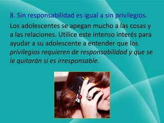 7. Utilice las recompensas de manera estratégica.Las recompensas son buenas, pero no hay que recompensar a los adolescentes por hacer lo que se requiere normalmente en la vida. Después de todo, los adultos no recibimos un acenso por ser puntuales en el trabajo, o por no haber ido nunca a la cárcel.En lugar de recompensar a los adolescentes por hacer lo que deben puede elogiarlos (palmadita en la espalda). Reserve las recompensas para cosas especiales como resultados o esfuerzos extra (cuando obtenga buenas calificaciones inesperadamente o logre el éxito en un emprendimiento o esfuerzo)
