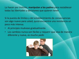 Lo hacen por instinto, manipulan a los padres para restablecer todas las libertades y decisiones que quieren tener.Si la puesta de límites y del establecimiento de consecuencias son algo nuevo para usted, quizá encuentre una resistencia un poco más intensa.Al principio muévase gradualmente.Los cambios nunca son fáciles y requerir que viva de manera diferente y nueva, es mucho pedir.