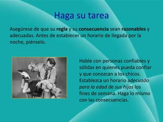 Haga su tareaAsegúrese de que su regla y su consecuencia sean razonables y adecuadas. Antes de establecer un horario de llegada por la noche, piénselo.Hable con personas confiables y sólidas en quienes pueda confiar y que conozcan a los chicos. Establezca un horario adecuado para la edad de sus hijos los fines de semana. Haga lo mismo con las consecuencias.