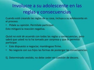 Involucre a su adolescente en las reglas y consecuenciasCuando esté creando las reglas de su casa, incluya a su adolescente en el proceso.Pídale su opinión. Permítale participar.Esto mitigará la reacción negativa.Quizá no esté de acuerdo con todas las reglas y consecuencias, pero sabrá que usted no lo ha tomado por sorpresa y que le permitió participar.Este dispuesto a negociar, manténgase firme.No negocie con sus hijos las formas de postergar las consecuencias.Ej. Determinado vestido, no debe ceder en cuestión de decoro.
