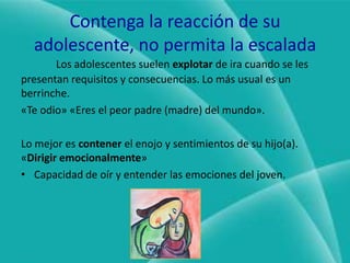 Contenga la reacción de su adolescente, no permita la escaladaLos adolescentes suelen explotar de ira cuando se les presentan requisitos y consecuencias. Lo más usual es un berrinche.«Te odio» «Eres el peor padre (madre) del mundo».Lo mejor es contener el enojo y sentimientos de su hijo(a). «Dirigir emocionalmente»Capacidad de oír y entender las emociones del joven.