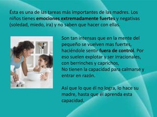 Ésta es una de las tareas más importantes de las madres. Los niños tienes emociones extremadamente fuertes y negativas (soledad, miedo, ira) y no saben que hacer con ellas.Son tan intensas que en la mente del pequeño se vuelven mas fuertes, haciéndole sentir fuera de control. Por eso suelen explotar y ser irracionales, con berrinches y caprichos,No tienen la capacidad para calmarse y entrar en razón.Así que lo que él no logra, lo hace su madre, hasta que él aprenda esta capacidad.