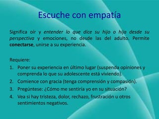 Escuche con empatíaSignifica oír y entender lo que dice su hijo o hija desde su perspectiva y emociones, no desde las del adulto. Permite conectarse, unirse a su experiencia.Requiere:Poner su experiencia en último lugar (suspenda opiniones y comprenda lo que su adolescente está viviendo).Comience con gracia (tenga comprensión y compasión).Pregúntese: ¿Cómo me sentiría yo en su situación?Vea si hay tristeza, dolor, rechazo, frustración u otros sentimientos negativos.