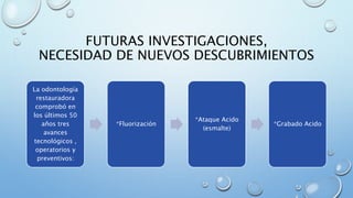 FUTURAS INVESTIGACIONES, 
NECESIDAD DE NUEVOS DESCUBRIMIENTOS 
La odontología 
restauradora 
comprobó en 
los últimos 50 
años tres 
avances 
tecnológicos , 
operatorios y 
preventivos: 
*Fluorización 
*Ataque Acido 
(esmalte) 
*Grabado Acido 
 