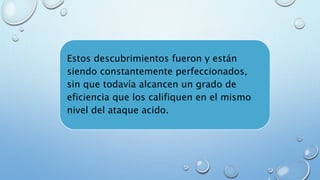 Estos descubrimientos fueron y están 
siendo constantemente perfeccionados, 
sin que todavía alcancen un grado de 
eficiencia que los califiquen en el mismo 
nivel del ataque acido. 
 