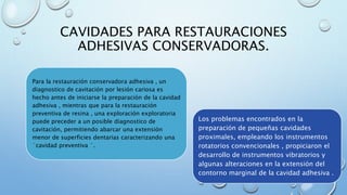 CAVIDADES PARA RESTAURACIONES 
ADHESIVAS CONSERVADORAS. 
Para la restauración conservadora adhesiva , un 
diagnostico de cavitación por lesión cariosa es 
hecho antes de iniciarse la preparación de la cavidad 
adhesiva , mientras que para la restauración 
preventiva de resina , una exploración exploratoria 
puede preceder a un posible diagnostico de 
cavitación, permitiendo abarcar una extensión 
menor de superficies dentarias caracterizando una 
¨cavidad preventiva ¨. 
Los problemas encontrados en la 
preparación de pequeñas cavidades 
proximales, empleando los instrumentos 
rotatorios convencionales , propiciaron el 
desarrollo de instrumentos vibratorios y 
algunas alteraciones en la extensión del 
contorno marginal de la cavidad adhesiva . 
 