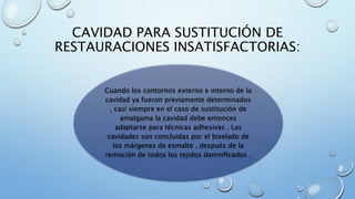 CAVIDAD PARA SUSTITUCIÓN DE 
RESTAURACIONES INSATISFACTORIAS: 
Cuando los contornos externo e interno de la 
cavidad ya fueron previamente determinados 
, casi siempre en el caso de sustitución de 
amalgama la cavidad debe entonces 
adaptarse para técnicas adhesivas . Las 
cavidades son concluidas por el biselado de 
los márgenes de esmalte , después de la 
remoción de todos los tejidos damnificados . 
 