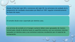Desde el final del siglo XIX y comienzos del siglo XX, los principios de acabado de la 
preparación de cavidades enunciados por Black en 1891 seguían sistemáticamente 
las leyes de noyes. 
El esmalte desde estar soportado por dentina sana. 
Los prismas de esmalte en el margen cavitario deben estar agrupados de manera 
ininterrupta, desde la dentina hasta la superficie externa, con sus extremos internos 
apoyados en dentina sana y sus extremos externos recubiertos por el material de 
restauración. 
 