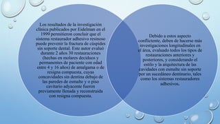 Los resultados de la investigación 
clínica publicados por Eidelman en el 
1999 permitieron concluir que el 
sistema restaurador adhesivo resinoso 
puede prevenir la fractura de cúspides 
sin soporte dental. Este autor evaluó 
durante 2 años 30 restauraciones 
(hechas en molares deciduos y 
permanentes de paciente con edad 
entre 4 y 16 años) de amalgama o de 
resigna compuesta, cuyas 
concavidades sin dentina debajo de 
las paredes de esmalte y o piso 
cavitario adyacente fueron 
previamente llenada y reconstruida 
con resigna compuesta. 
Debido a estos aspecto 
conflictente, deben de hacerse más 
investigaciones longitudinales en 
el área, evaluado todos los tipos de 
restauraciones anteriores y 
posteriores, y considerando el 
estilo y la arquitectura de las 
cavidades con esmalte sin soporte 
por un sucedáneo dentinario, tales 
como los sistemas restauradores 
adhesivos. 
 