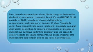 En el caso de restauraciones de un diente con gran destrucción 
de dentina, es oportuno transcribir la opinión de GARONE FILHO 
emitida en 2002, basada en el control clínico de la 
restauraciones realizada por el durante 30 años: “cuando la 
caries fuera diagnosticada en un estado más avanzada, con gran 
destrucción de dentina, la primera preocupación es escoger un 
material que sustituya la dentina perdida y que sea capaz de 
ofrecer soporte al esmalte remanente. No puedo imaginar otro 
material para esta función que no sea la resina compuesta”. 
 