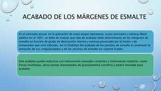 ACABADO DE LOS MÁRGENES DE ESMALTE 
En el concepto actual, en la aplicación de estas etapas operatoria, cuyos principios y tácticas Black 
público en el 1891, se debe de evaluar que tipo de acabado debe determinarse en los márgenes de 
esmalte en función de grado de destrucción interna y externa provocado por la lesión y de 
restaurador que será indicado. Así la finalidad del acabado de las paredes de esmalte es promover la 
remoción de sus irregularidades y de los prismas de esmalte sin soporte friable. 
Este acabado puede realizarse con instrumento manuales cortantes o instrumento rotatorio, como 
fresas multihojas, disco puntas diamantadas de granulometría extrafina y piedra montada para 
acabado. 
 
