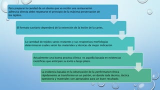 Para preparar la cavidad de un diente que va recibir una restauración 
adhesiva directa debe respetarse el principio de la máxima preservación de 
los tejidos. 
El formato cavitario dependerá de la extensión de la lesión de la caries. 
La cantidad de tejidos sanos restantes y sus respectivas morfologías 
determinaran cuales serán los materiales y técnicas de mejor indicación 
Actualmente una buena practica clínica es aquella basada en evidencias 
científicas que anticipan su éxito a largo plazo. 
La evidencia basada en la observación de la performance clínica 
rápidamente se transformo en un patrón, en donde toda técnica, táctica 
operatoria y materiales son apropiados para un buen resultado. 
 