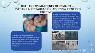 BISEL EN LOS MÁRGENES DE ESMALTE – 
ESTE EN LA RESTAURACIÓN ADHESIVA TIENE DOS 
OBJETIVOS: 
El bisel expone la cabeza de los 
prismas de esmalte de manera más 
o menos perpendicular, es decir en 
ángulo rectos con la línea de 
acabado de la cavidad, mejorando 
la calidad y la efectividad de la 
integración de la resina compuesta. 
La estética es mejorada en las 
restauraciones por un cambio gradual 
de color del diente para el composite. 
De este modo, el bisel es un artificio 
difundido para obtener mejores 
estéticas. 
 