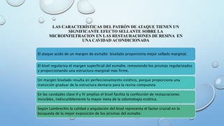 LAS CARACTERÍSTICAS DEL PATRÓN DE ATAQUE TIENEN UN 
SIGNIFICANTE EFECTO SELLANTE SOBRE LA 
MICROINFILTRACION EN LAS RESTAURACIONES DE RESINA EN 
UNA CAVIDAD ACONDICIONADA 
El ataque acido de un margen de esmalte biselado proporciona mejor sellado marginal. 
El bisel regulariza el margen superficial del esmalte, removiendo los prismas regularizados 
y proporcionando una estructura marginal mas firme. 
Un margen biselado resulta en perfeccionamiento estético, porque proporciona una 
transición graduar de la estructura dentaria para la resina compuesta. 
En las cavidades clase II y IV amplias el bisel facilita la confección de restauraciones 
invisibles, indiscutiblemente la mayor meta de la odontología estética. 
Según Lambrechts la calidad y angulación del bisel representa el factor crucial en la 
búsqueda de la mejor exposición de los prismas del esmalte. 
 
