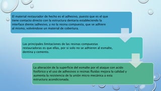 El material restaurador de hecho es el adhesivo, puesto que es el que 
tiene contacto directo con la estructura dentaria estableciendo la 
interface diente/adhesivo, y no la resina compuesta, que se adhiere 
al mismo, volviéndose un material de cobertura. 
Las principales limitaciones de las resinas compuestas 
restauradoras es que ellas, por si solo no se adhieren al esmalte, 
dentina y cemento. 
La alteración de la superficie del esmalte por el ataque con acido 
fosfórico y el uso de adhesivos o resinas fluidas mejora la calidad y 
aumenta la resistencia de la unión micro mecánica a esta 
estructura acondicionada. 
 