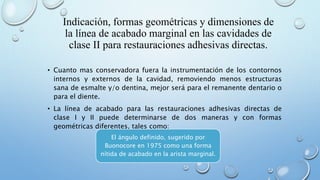 Indicación, formas geométricas y dimensiones de 
la línea de acabado marginal en las cavidades de 
clase II para restauraciones adhesivas directas. 
• Cuanto mas conservadora fuera la instrumentación de los contornos 
internos y externos de la cavidad, removiendo menos estructuras 
sana de esmalte y/o dentina, mejor será para el remanente dentario o 
para el diente. 
• La línea de acabado para las restauraciones adhesivas directas de 
clase I y II puede determinarse de dos maneras y con formas 
geométricas diferentes, tales como: 
El ángulo definido, sugerido por 
Buonocore en 1975 como una forma 
nítida de acabado en la arista marginal. 
 