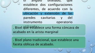 El ángulo biselado, que 
establece dos configuraciones 
diferentes, de acuerdo con la 
ubicación y extensión de las 
paredes cavitarias y del 
instrumento operatorio 
utilizado: 
. Bisel que establece una forma cóncava de 
acabado en la arista marginal 
. Bisel plano tradicional, que establece una 
faceta oblicua de acabado. 
 