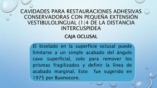 CAVIDADES PARA RESTAURACIONES ADHESIVAS 
CONSERVADORAS CON PEQUEÑA EXTENSIÓN 
VESTIBULOLINGUAL (1|4 DE LA DISTANCIA 
INTERCUSPIDEA 
CAJA OCLUSAL 
El biselado en la superficie oclusal puede 
limitarse a un simple acabado del ángulo 
cavo superficial, solo para remover los 
prismas fragilizados y definir la línea de 
acabado marginal. Esto fue sugerido en 
1975 por Buonocore. 
 