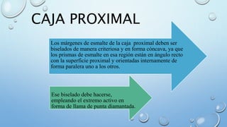 CAJA PROXIMAL 
Los márgenes de esmalte de la caja proximal deben ser 
biselados de manera criteriosa y en forma cóncava, ya que 
los prismas de esmalte en esa región están en ángulo recto 
con la superficie proximal y orientadas internamente de 
forma paralera uno a los otros. 
Ese biselado debe hacerse, 
empleando el extremo activo en 
forma de llama de punta diamantada. 
 