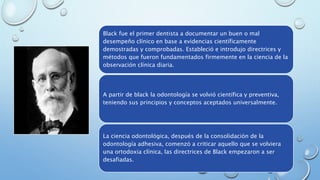 Black fue el primer dentista a documentar un buen o mal 
desempeño clínico en base a evidencias científicamente 
demostradas y comprobadas. Estableció e introdujo directrices y 
métodos que fueron fundamentados firmemente en la ciencia de la 
observación clínica diaria. 
A partir de black la odontología se volvió científica y preventiva, 
teniendo sus principios y conceptos aceptados universalmente. 
La ciencia odontológica, después de la consolidación de la 
odontología adhesiva, comenzó a criticar aquello que se volviera 
una ortodoxia clínica, las directrices de Black empezaron a ser 
desafiadas. 
 