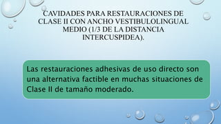 CAVIDADES PARA RESTAURACIONES DE 
CLASE II CON ANCHO VESTIBULOLINGUAL 
MEDIO (1/3 DE LA DISTANCIA 
INTERCUSPIDEA). 
Las restauraciones adhesivas de uso directo son 
una alternativa factible en muchas situaciones de 
Clase II de tamaño moderado. 
 