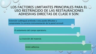 LOS FACTORES LIMITANTES PRINCIPALES PARA EL 
USO RESTRINGIDO DE LAS RESTAURACIONES 
ADHESIVAS DIRECTAS DE CLASE II SON: 
Extensión sublingual profunda ( esta puede dificultar y 
comprometer la correcta instrumentación de la pared cervical) 
El aislamiento del campo operatorio. 
La inserción del material. 
Unión adhesiva. 
 