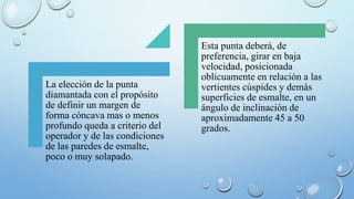 La elección de la punta 
diamantada con el propósito 
de definir un margen de 
forma cóncava mas o menos 
profundo queda a criterio del 
operador y de las condiciones 
de las paredes de esmalte, 
poco o muy solapado. 
Esta punta deberá, de 
preferencia, girar en baja 
velocidad, posicionada 
oblicuamente en relación a las 
vertientes cúspides y demás 
superficies de esmalte, en un 
ángulo de inclinación de 
aproximadamente 45 a 50 
grados. 
 
