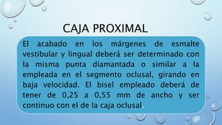 CAJA PROXIMAL 
El acabado en los márgenes de esmalte 
vestibular y lingual deberá ser determinado con 
la misma punta diamantada o similar a la 
empleada en el segmento oclusal, girando en 
baja velocidad. El bisel empleado deberá de 
tener de 0,25 a 0,55 mm de ancho y ser 
continuo con el de la caja oclusal. 
 