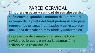 PARED CERVICAL 
Si hubiera espesor y cantidad de esmalte cervical 
suficientes disponibles (mínimo de 0,5 mm), el 
extremo de la punta del bisel podrán usarse para 
remover los prismas fragilizados y así establecer 
una línea de acabado mas nítida y uniforme en 
esa área. 
La presencia de esmalte alrededor de toda 
cavidad es lo que garantiza la adaptación y 
sellado de la restauración. . 
 