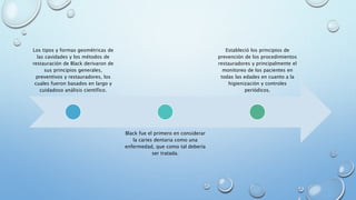 Los tipos y formas geométricas de 
las cavidades y los métodos de 
restauración de Black derivaron de 
sus principios generales, 
preventivos y restauradores, los 
cuales fueron basados en largo y 
cuidadoso análisis científico. 
Black fue el primero en considerar 
la caries dentaria como una 
enfermedad, que como tal debería 
ser tratada. 
Estableció los principios de 
prevención de los procedimientos 
restauradores y principalmente el 
monitoreo de los pacientes en 
todas las edades en cuanto a la 
higienización y controles 
periódicos. 
 