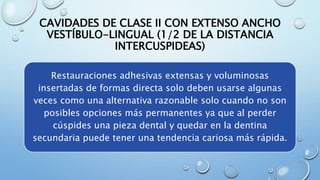 CAVIDADES DE CLASE II CON EXTENSO ANCHO 
VESTÍBULO-LINGUAL (1/2 DE LA DISTANCIA 
INTERCUSPIDEAS) 
Restauraciones adhesivas extensas y voluminosas 
insertadas de formas directa solo deben usarse algunas 
veces como una alternativa razonable solo cuando no son 
posibles opciones más permanentes ya que al perder 
cúspides una pieza dental y quedar en la dentina 
secundaria puede tener una tendencia cariosa más rápida. 
 