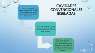 CAVIDADES 
CONVENCIONALES 
BISELADAS 
-En lo que se refiere a la caja 
oclusal: Puede usarse un bisel 
cóncavo para asegurar una 
mayor retención del material 
restaurador. 
-En la caja proximal: se hace 
que quede con concavidades 
menores debido a que puede 
sufrir fracturas. 
-En la Pared Cervical: las 
cavidades de Clase ll cuyo 
ancho vestibulolingual en el 
segmento oclusal presentan 
extensión cervical próxima 
además de la unión cemento-esmalte. 
 