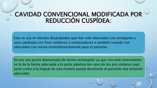 CAVIDAD CONVENCIONAL MODIFICADA POR 
REDUCCIÓN CUSPÍDEA: 
Esta se usa en dientes despulpados que han sido obturados con amalgama y 
será cambiada con fines estéticos o restauradores o también cuando son 
obturados con resina insatisfactoriamente para el paciente. 
Se usa una punta diamantada de forma rectangular ya que con este instrumento 
se le da la forma adecuada a la parte palatina (en caso de los pre-molares sup) 
tanto como a la lingual de una manera pueda devolverle al paciente una oclusión 
adecuada. 
 