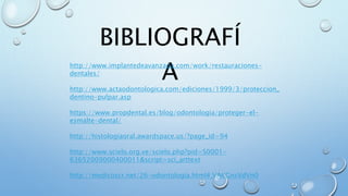 BIBLIOGRAFÍ 
A http://www.implantedeavanzada.com/work/restauraciones-dentales/ 
http://www.actaodontologica.com/ediciones/1999/3/proteccion_ 
dentino-pulpar.asp 
https://www.propdental.es/blog/odontologia/proteger-el-esmalte- 
dental/ 
http://histologiaoral.awardspace.us/?page_id=94 
http://www.scielo.org.ve/scielo.php?pid=S0001- 
63652009000400011&script=sci_arttext 
http://medicoscr.net/26-odontologia.html#.VAKGnsVdVn0 
 