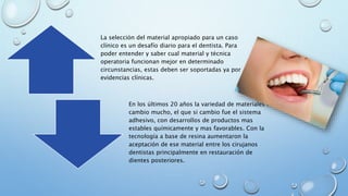 La selección del material apropiado para un caso 
clínico es un desafío diario para el dentista. Para 
poder entender y saber cual material y técnica 
operatoria funcionan mejor en determinado 
circunstancias, estas deben ser soportadas ya por 
evidencias clínicas. 
En los últimos 20 años la variedad de materiales no 
cambio mucho, el que si cambio fue el sistema 
adhesivo, con desarrollos de productos mas 
estables químicamente y mas favorables. Con la 
tecnología a base de resina aumentaron la 
aceptación de ese material entre los cirujanos 
dentistas principalmente en restauración de 
dientes posteriores. 
 