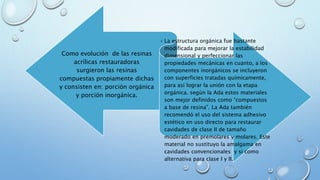 Como evolución de las resinas 
acrílicas restauradoras 
surgieron las resinas 
compuestas propiamente dichas 
y consisten en: porción orgánica 
y porción inorgánica. 
• La estructura orgánica fue bastante 
modificada para mejorar la estabilidad 
dimensional y perfeccionar las 
propiedades mecánicas en cuanto, a los 
componentes inorgánicos se incluyeron 
con superficies tratadas químicamente, 
para así lograr la unión con la etapa 
orgánica. según la Ada estos materiales 
son mejor definidos como “compuestos 
a base de resina”. La Ada también 
recomendó el uso del sistema adhesivo 
estético en uso directo para restaurar 
cavidades de clase II de tamaño 
moderado en premolares y molares. Este 
material no sustituyo la amalgama en 
cavidades convencionales y si como 
alternativa para clase I y II. 
 