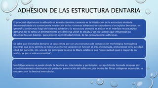 ADHESION DE LAS ESTRUCTURA DENTARIA 
El principal objetivo en la adhesión al esmalte/dentina/cemento es la hibridación de la estructura dentaria 
desmineralizada y la consecuente interacción de los sistemas adhesivo y restauradores a los tejidos dentarios. en 
general la unión mas frágil del sistema adhesivo a la estructura dentaria se sitúan en el interface resina/tejido 
dentario por lo tanto un entendimiento de cómo esa unión es creada y de los factores que influencian su 
desempeños son básicos para proveer la efectividad clínica de las restauraciones adhesivas. 
Se sabe que el esmalte dentario se caracteriza por ser una estructura de composición morfológica homogénea 
mientras que en la dentina se tiene una enorme variación en función al área involucrada, profundidad de la cavidad, 
edad del paciente, etc. uno de los principios básicos de Black establece que “toda cavidad igual o mayor de su 
ancho, ya por si sola es retentiva”. 
Morfológicamente se puede dividir la dentina en intertubular y peritubular. la capa hibrida formada despues del 
acondicionamiento dentinario y la posterior penetración del adhesivo, por dentro las fibras colágenas expuestas, se 
encuentra en la dentina intertubular. 
 