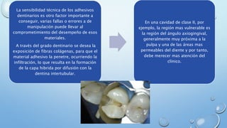 La sensibilidad técnica de los adhesivos 
dentinarios es otro factor importante a 
conseguir, varias fallas o errores a de 
manipulación puede llevar al 
comprometimiento del desempeño de esos 
materiales. 
A través del grado dentinario se desea la 
exposición de fibras colágenas, para que el 
material adhesivo la penetre, ocurriendo la 
infiltración, lo que resulta en la formación 
de la capa hibrida por difusión con la 
dentina intertubular. 
En una cavidad de clase II, por 
ejemplo, la región mas vulnerable es 
la región del ángulo axiogingival, 
generalmente muy próxima a la 
pulpa y una de las áreas mas 
permeables del diente y por tanto, 
debe merecer mas atención del 
clínico. 
 