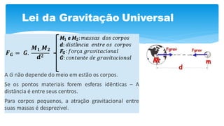 Lei da Gravitação Universal
A G não depende do meio em estão os corpos.
Se os pontos materiais forem esferas idênticas – A
distância é entre seus centros.
Para corpos pequenos, a atração gravitacional entre
suas massas é desprezível.
𝑭 𝑮 = 𝑮.
𝑴 𝟏. 𝑴 𝟐
𝒅 𝟐
𝑀1 𝑒 𝑀2: 𝑚𝑎𝑠𝑠𝑎𝑠 𝑑𝑜𝑠 𝑐𝑜𝑟𝑝𝑜𝑠
𝑑: 𝑑𝑖𝑠𝑡â𝑛𝑐𝑖𝑎 𝑒𝑛𝑡𝑟𝑒 𝑜𝑠 𝑐𝑜𝑟𝑝𝑜𝑠
𝐹𝐺 : 𝑓𝑜𝑟ç𝑎 𝑔𝑟𝑎𝑣𝑖𝑡𝑎𝑐𝑖𝑜𝑛𝑎𝑙
𝐺: 𝑐𝑜𝑛𝑡𝑎𝑛𝑡𝑒 𝑑𝑒 𝑔𝑟𝑎𝑣𝑖𝑡𝑎𝑐𝑖𝑜𝑛𝑎𝑙
 