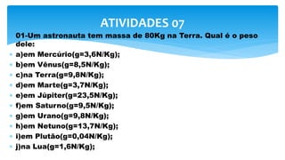  01-Um astronauta tem massa de 80Kg na Terra. Qual é o peso
dele:
 a)em Mercúrio(g=3,6N/Kg);
 b)em Vênus(g=8,5N/Kg);
 c)na Terra(g=9,8N/Kg);
 d)em Marte(g=3,7N/Kg);
 e)em Júpiter(g=23,5N/Kg);
 f)em Saturno(g=9,5N/Kg);
 g)em Urano(g=9,8N/Kg);
 h)em Netuno(g=13,7N/Kg);
 i)em Plutão(g=0,04N/Kg);
 j)na Lua(g=1,6N/Kg);
ATIVIDADES 07
 