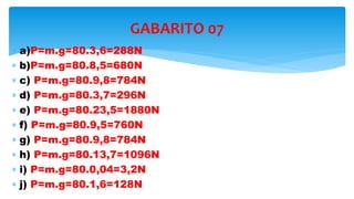  a)P=m.g=80.3,6=288N
 b)P=m.g=80.8,5=680N
 c) P=m.g=80.9,8=784N
 d) P=m.g=80.3,7=296N
 e) P=m.g=80.23,5=1880N
 f) P=m.g=80.9,5=760N
 g) P=m.g=80.9,8=784N
 h) P=m.g=80.13,7=1096N
 i) P=m.g=80.0,04=3,2N
 j) P=m.g=80.1,6=128N
GABARITO 07
 