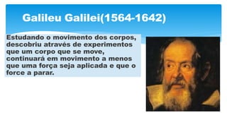 Galileu Galilei(1564-1642)
Estudando o movimento dos corpos,
descobriu através de experimentos
que um corpo que se move,
continuará em movimento a menos
que uma força seja aplicada e que o
force a parar.
 