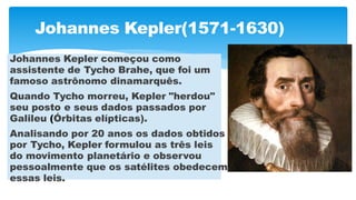 Johannes Kepler(1571-1630)
Johannes Kepler começou como
assistente de Tycho Brahe, que foi um
famoso astrônomo dinamarquês.
Quando Tycho morreu, Kepler "herdou"
seu posto e seus dados passados por
Galileu (Órbitas elípticas).
Analisando por 20 anos os dados obtidos
por Tycho, Kepler formulou as três leis
do movimento planetário e observou
pessoalmente que os satélites obedecem
essas leis.
 