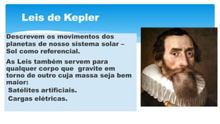 Leis de Kepler
Descrevem os movimentos dos
planetas de nosso sistema solar –
Sol como referencial.
As Leis também servem para
qualquer corpo que gravite em
torno de outro cuja massa seja bem
maior:
Satélites artificiais.
Cargas elétricas.
 