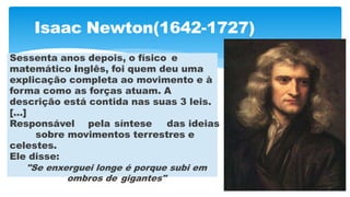 Isaac Newton(1642-1727)
Sessenta anos depois, o físico e
matemático inglês, foi quem deu uma
explicação completa ao movimento e à
forma como as forças atuam. A
descrição está contida nas suas 3 leis.
[...]
Responsável pela síntese das ideias
sobre movimentos terrestres e
celestes.
Ele disse:
"Se enxerguei longe é porque subi em
ombros de gigantes"
 
