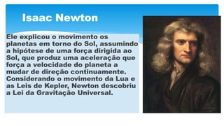 Isaac Newton
Ele explicou o movimento os
planetas em torno do Sol, assumindo
a hipótese de uma força dirigida ao
Sol, que produz uma aceleração que
força a velocidade do planeta a
mudar de direção continuamente.
Considerando o movimento da Lua e
as Leis de Kepler, Newton descobriu
a Lei da Gravitação Universal.
 