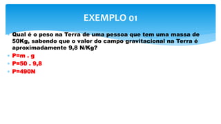  Qual é o peso na Terra de uma pessoa que tem uma massa de
50Kg, sabendo que o valor do campo gravitacional na Terra é
aproximadamente 9,8 N/Kg?
 P=m . g
 P=50 . 9,8
 P=490N
EXEMPLO 01
 